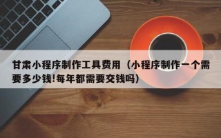 眉山甘肃小程序制作工具费用（小程序制作一个需要多少钱!每年都需要交钱吗）