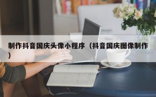 眉山制作抖音国庆头像小程序（抖音国庆图像制作）