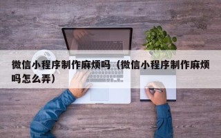 眉山微信小程序制作麻烦吗（微信小程序制作麻烦吗怎么弄）