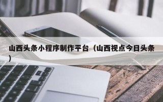 眉山山西头条小程序制作平台（山西视点今日头条）